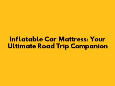 Inflatable Car Mattress: Your Ultimate Road Trip Companion