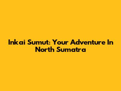 Inkai Sumut: Your Adventure In North Sumatra