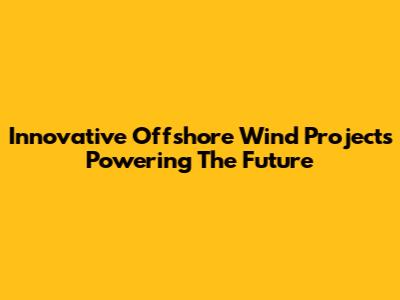 Innovative Offshore Wind Projects Powering The Future