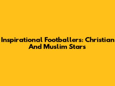 Inspirational Footballers: Christian And Muslim Stars
