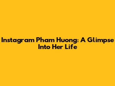 Instagram Pham Huong: A Glimpse Into Her Life