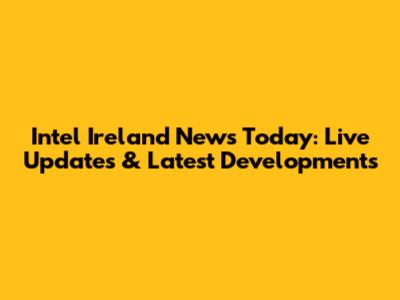 Intel Ireland News Today: Live Updates & Latest Developments
