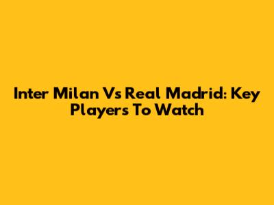 Inter Milan Vs Real Madrid: Key Players To Watch
