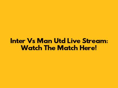 Inter Vs Man Utd Live Stream: Watch The Match Here!