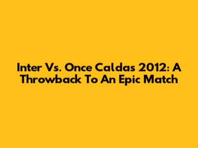 Inter Vs. Once Caldas 2012: A Throwback To An Epic Match