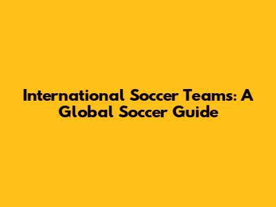 International Soccer Teams: A Global Soccer Guide