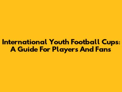 International Youth Football Cups: A Guide For Players And Fans
