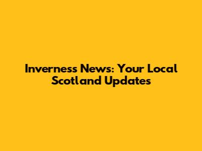 Inverness News: Your Local Scotland Updates