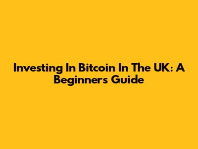 Investing In Bitcoin In The UK: A Beginner's Guide