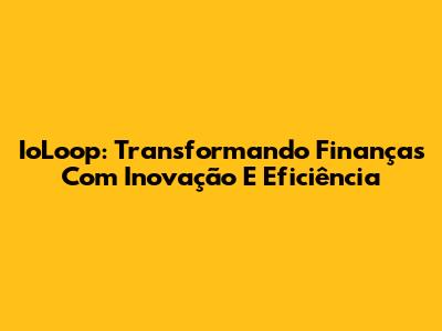 IoLoop: Transformando Finanças Com Inovação E Eficiência
