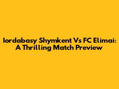 Iordabasy Shymkent Vs FC Elimai: A Thrilling Match Preview