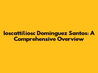Ioscattiliosc Dominguez Santos: A Comprehensive Overview