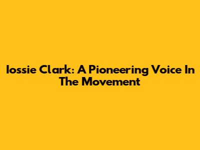 Iossie Clark: A Pioneering Voice In The Movement