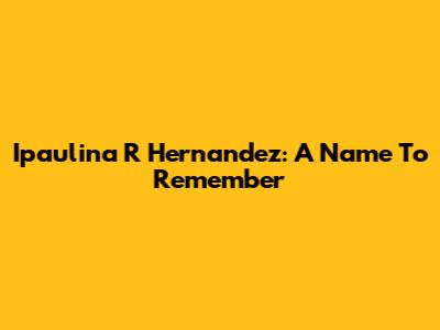Ipaulina R Hernandez: A Name To Remember
