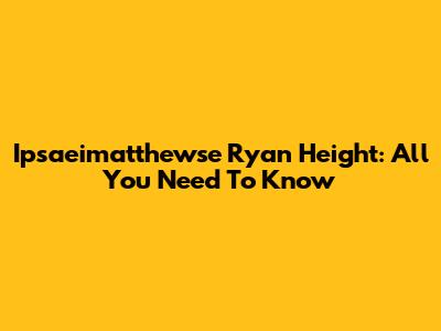 Ipsaeimatthewse Ryan Height: All You Need To Know