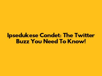 Ipsedukese Condet: The Twitter Buzz You Need To Know!