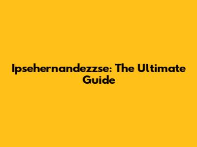 Ipsehernandezzse: The Ultimate Guide