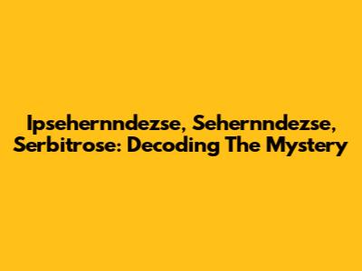 Ipsehernndezse, Sehernndezse, Serbitrose: Decoding The Mystery