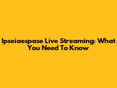 Ipseiaespase Live Streaming: What You Need To Know