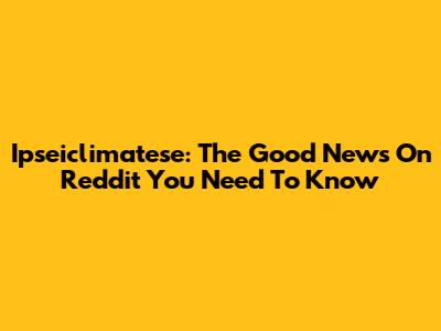 Ipseiclimatese: The Good News On Reddit You Need To Know