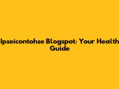 Ipseicontohse Blogspot: Your Health Guide