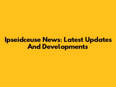 Ipseidceuse News: Latest Updates And Developments