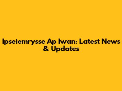 Ipseiemrysse Ap Iwan: Latest News & Updates