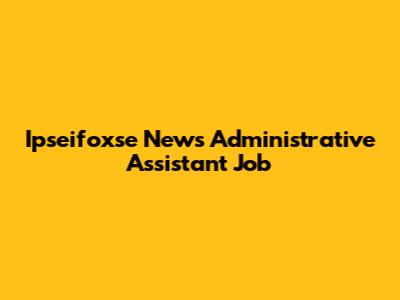 Ipseifoxse News Administrative Assistant Job