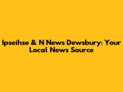 Ipseihse & N News Dewsbury: Your Local News Source