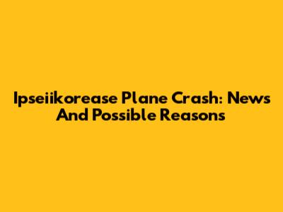 Ipseiikorease Plane Crash: News And Possible Reasons