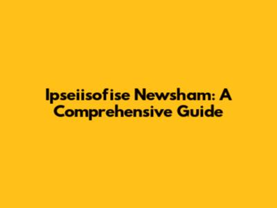 Ipseiisofise Newsham: A Comprehensive Guide