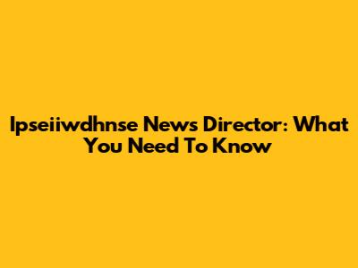 Ipseiiwdhnse News Director: What You Need To Know