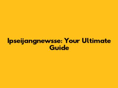 Ipseijangnewsse: Your Ultimate Guide