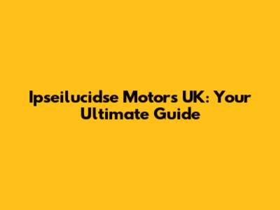 Ipseilucidse Motors UK: Your Ultimate Guide