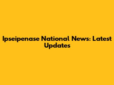 Ipseipenase National News: Latest Updates