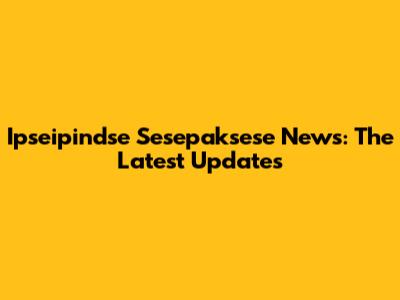 Ipseipindse Sesepaksese News: The Latest Updates