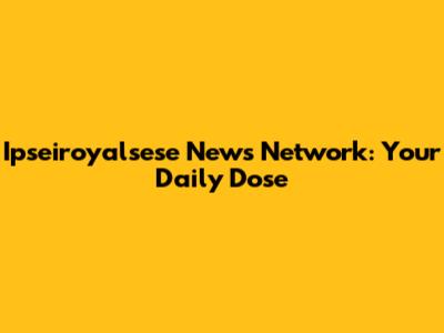Ipseiroyalsese News Network: Your Daily Dose