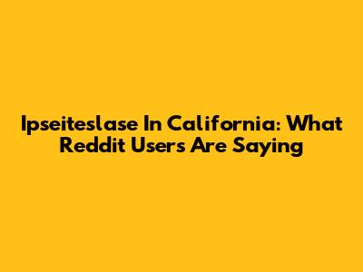 Ipseiteslase In California: What Reddit Users Are Saying