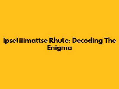 Ipseliiimattse Rhule: Decoding The Enigma