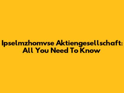 Ipselmzhomvse Aktiengesellschaft: All You Need To Know