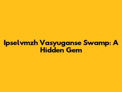 Ipselvmzh Vasyuganse Swamp: A Hidden Gem