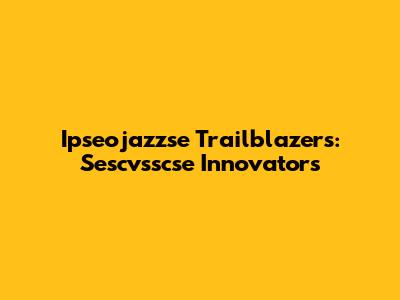 Ipseojazzse Trailblazers: Sescvsscse Innovators