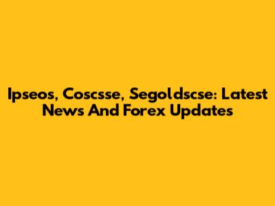 Ipseos, Coscsse, Segoldscse: Latest News And Forex Updates