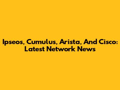 Ipseos, Cumulus, Arista, And Cisco: Latest Network News