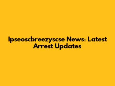 Ipseoscbreezyscse News: Latest Arrest Updates