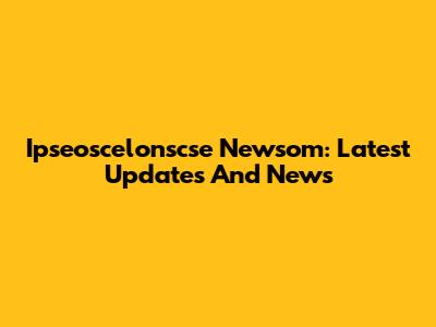 Ipseoscelonscse Newsom: Latest Updates And News