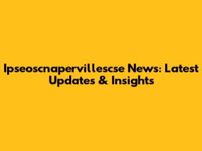 Ipseoscnapervillescse News: Latest Updates & Insights