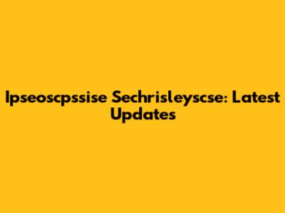 Ipseoscpssise Sechrisleyscse: Latest Updates