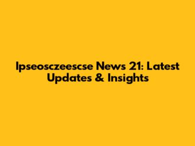 Ipseosczeescse News 21: Latest Updates & Insights