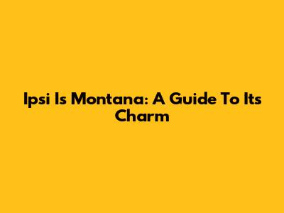 Ipsi Is Montana: A Guide To Its Charm